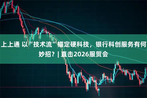 上上通 以“技术流”锚定硬科技，银行科创服务有何妙招？| 直击2026服贸会