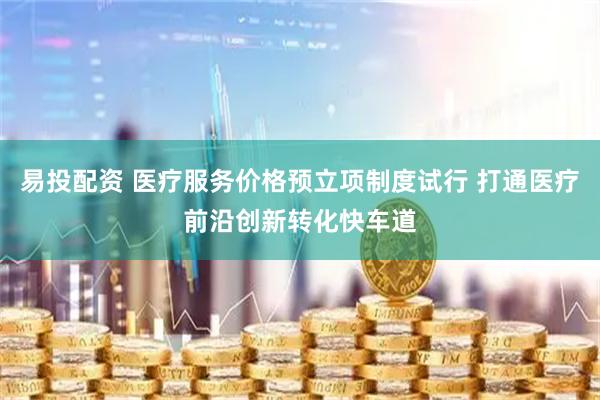 易投配资 医疗服务价格预立项制度试行 打通医疗前沿创新转化快车道