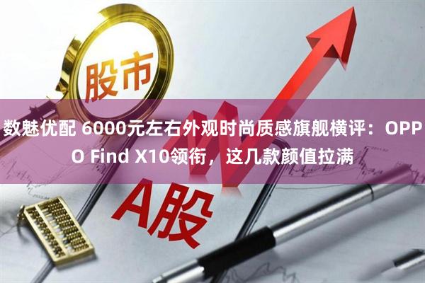 数魅优配 6000元左右外观时尚质感旗舰横评：OPPO Find X10领衔，这几款颜值拉满