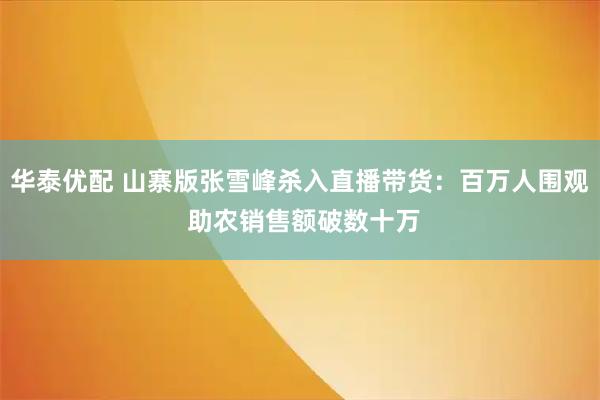 华泰优配 山寨版张雪峰杀入直播带货：百万人围观 助农销售额破数十万