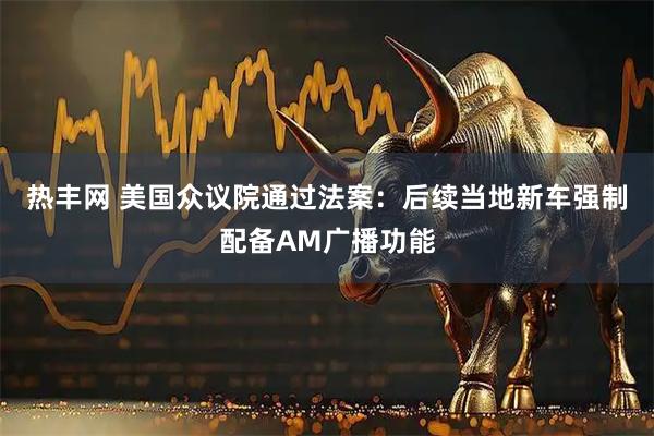 热丰网 美国众议院通过法案：后续当地新车强制配备AM广播功能