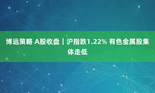 博远策略 A股收盘｜沪指跌1.22% 有色金属股集体走低
