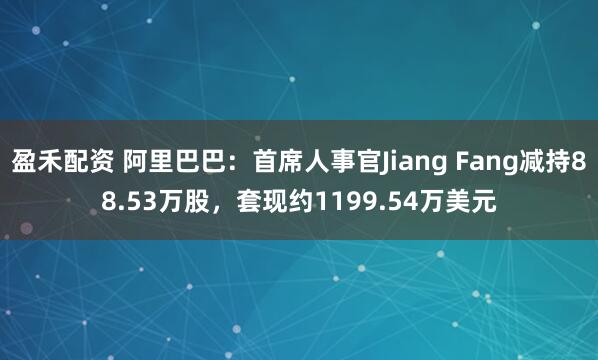 盈禾配资 阿里巴巴：首席人事官Jiang Fang减持88.53万股，套现约1199.54万美元