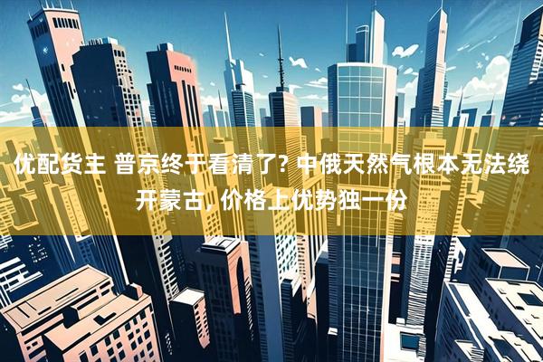 优配货主 普京终于看清了? 中俄天然气根本无法绕开蒙古, 价格上优势独一份