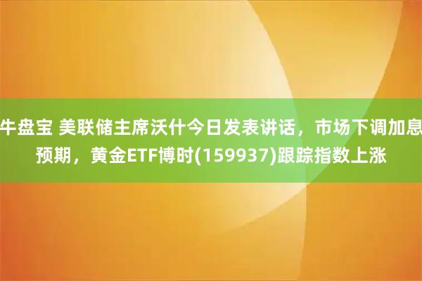 牛盘宝 美联储主席沃什今日发表讲话，市场下调加息预期，黄金ETF博时(159937)跟踪指数上涨