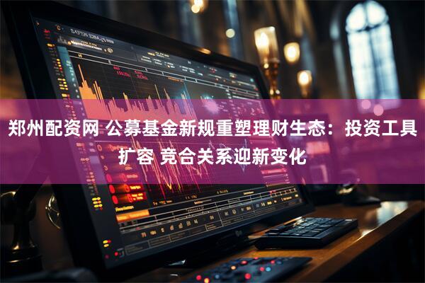 郑州配资网 公募基金新规重塑理财生态：投资工具扩容 竞合关系迎新变化