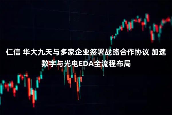 仁信 华大九天与多家企业签署战略合作协议 加速数字与光电EDA全流程布局