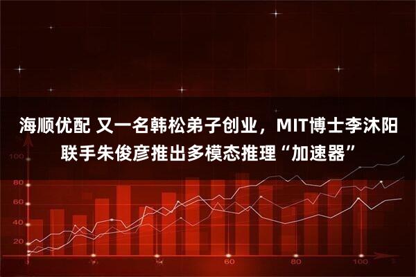 海顺优配 又一名韩松弟子创业,MIT博士李沐阳联手朱俊彦推出多模态推理“加速器”