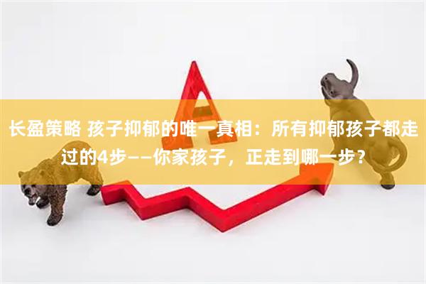 长盈策略 孩子抑郁的唯一真相：所有抑郁孩子都走过的4步——你家孩子，正走到哪一步？