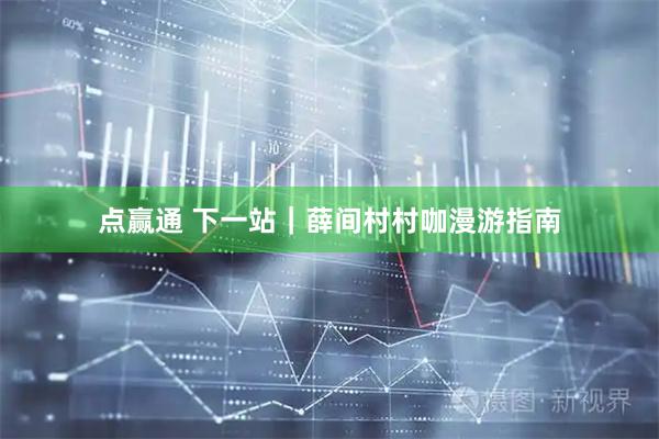 点赢通 下一站｜薛间村村咖漫游指南
