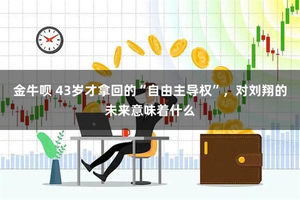 金牛呗 43岁才拿回的“自由主导权”,对刘翔的未来意味着什么