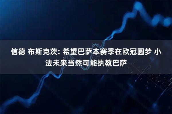 信德 布斯克茨: 希望巴萨本赛季在欧冠圆梦 小法未来当然可能执教巴萨