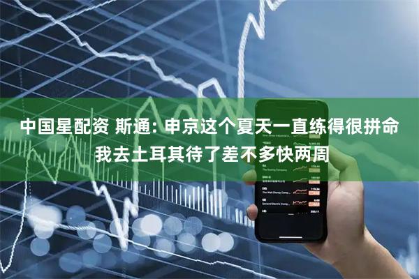 中国星配资 斯通: 申京这个夏天一直练得很拼命 我去土耳其待了差不多快两周