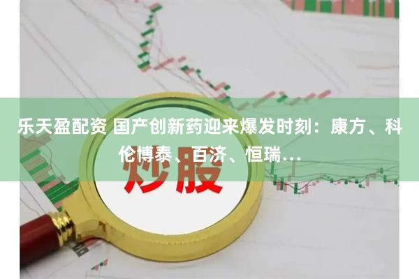 乐天盈配资 国产创新药迎来爆发时刻：康方、科伦博泰、百济、恒瑞…