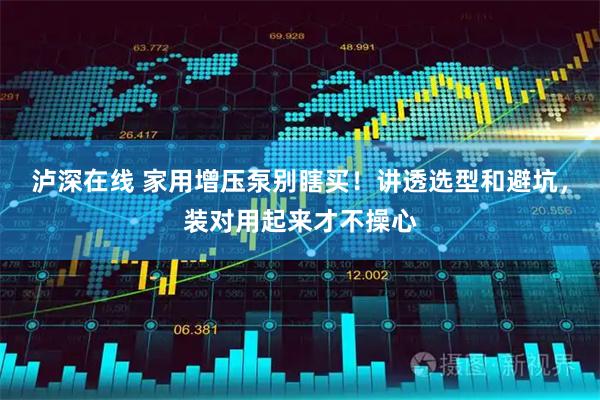 泸深在线 家用增压泵别瞎买！讲透选型和避坑，装对用起来才不操心
