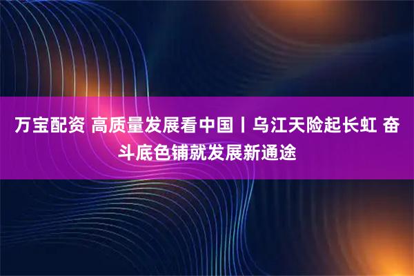 万宝配资 高质量发展看中国丨乌江天险起长虹 奋斗底色铺就发展新通途