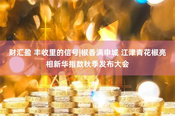 财汇盈 丰收里的信号|椒香满申城 江津青花椒亮相新华指数秋季发布大会